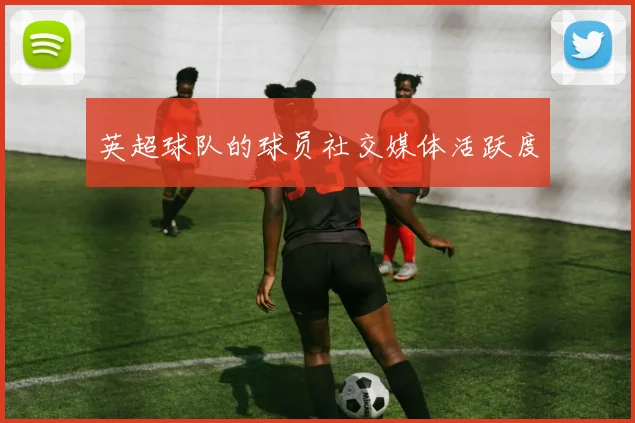 英超球队的球员社交媒体活跃度
