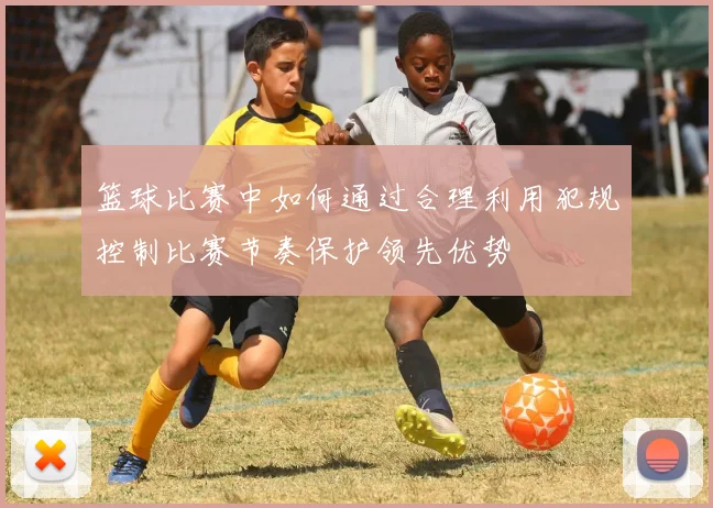 篮球比赛中如何通过合理利用犯规控制比赛节奏保护领先优势