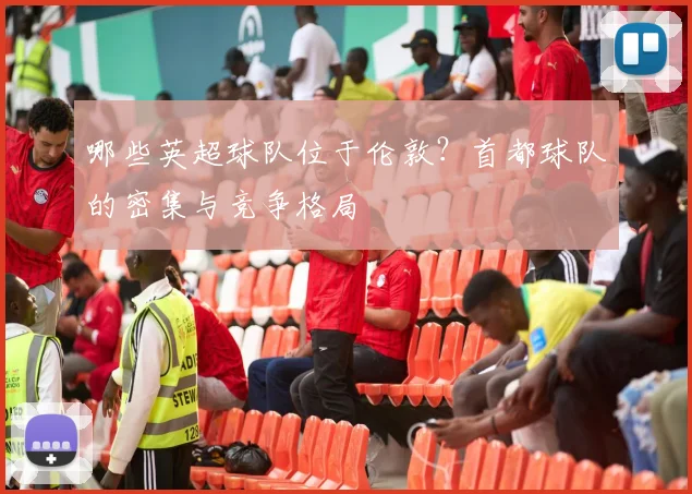 哪些英超球队位于伦敦？首都球队的密集与竞争格局