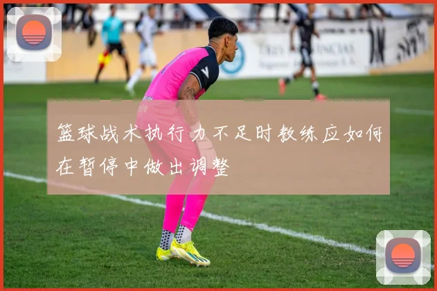 篮球战术执行力不足时教练应如何在暂停中做出调整