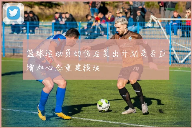 篮球运动员的伤后复出计划是否应增加心态重建模块